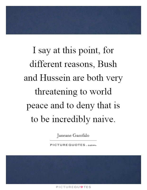 I say at this point, for different reasons, Bush and Hussein are both very threatening to world peace and to deny that is to be incredibly naive. Picture Quote #1