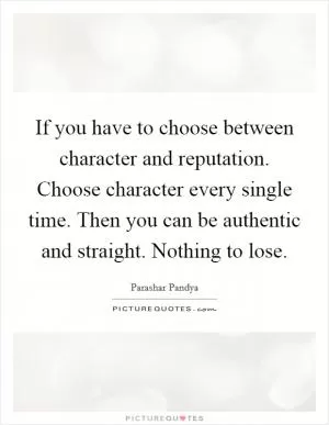If you have to choose between character and reputation. Choose character every single time. Then you can be authentic and straight. Nothing to lose Picture Quote #1