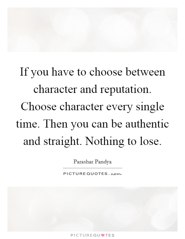 If you have to choose between character and reputation. Choose character every single time. Then you can be authentic and straight. Nothing to lose. Picture Quote #1