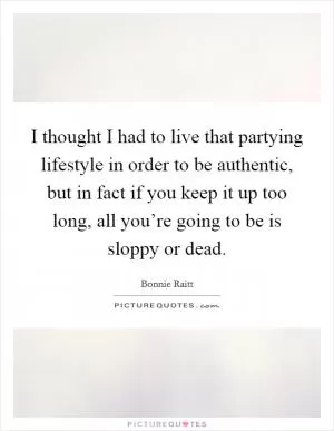 I thought I had to live that partying lifestyle in order to be authentic, but in fact if you keep it up too long, all you’re going to be is sloppy or dead Picture Quote #1
