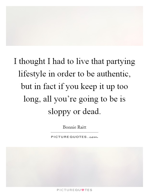 I thought I had to live that partying lifestyle in order to be authentic, but in fact if you keep it up too long, all you're going to be is sloppy or dead. Picture Quote #1