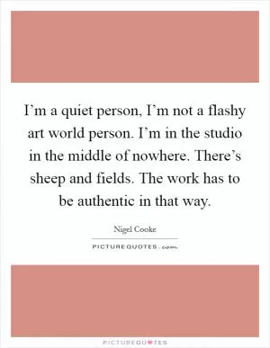 I’m a quiet person, I’m not a flashy art world person. I’m in the studio in the middle of nowhere. There’s sheep and fields. The work has to be authentic in that way Picture Quote #1
