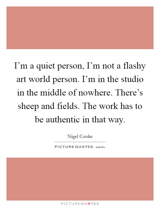 I'm a quiet person, I'm not a flashy art world person. I'm in the studio in the middle of nowhere. There's sheep and fields. The work has to be authentic in that way. Picture Quote #1