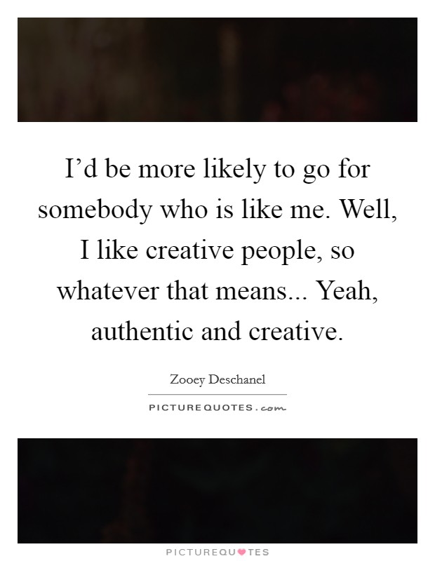 I'd be more likely to go for somebody who is like me. Well, I like creative people, so whatever that means... Yeah, authentic and creative. Picture Quote #1