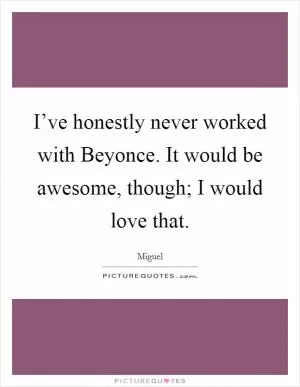 I’ve honestly never worked with Beyonce. It would be awesome, though; I would love that Picture Quote #1