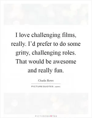 I love challenging films, really. I’d prefer to do some gritty, challenging roles. That would be awesome and really fun Picture Quote #1