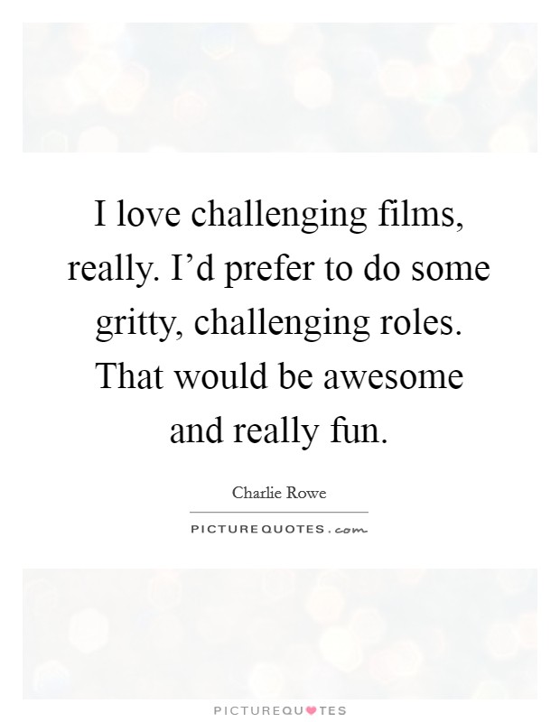 I love challenging films, really. I'd prefer to do some gritty, challenging roles. That would be awesome and really fun. Picture Quote #1