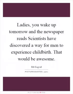 Ladies, you wake up tomorrow and the newspaper reads Scientists have discovered a way for men to experience childbirth. That would be awesome Picture Quote #1