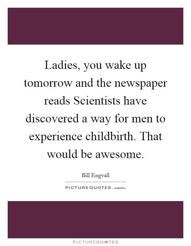 Ladies, you wake up tomorrow and the newspaper reads Scientists have discovered a way for men to experience childbirth. That would be awesome. Picture Quote #1