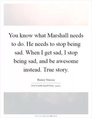 You know what Marshall needs to do. He needs to stop being sad. When I get sad, I stop being sad, and be awesome instead. True story Picture Quote #1