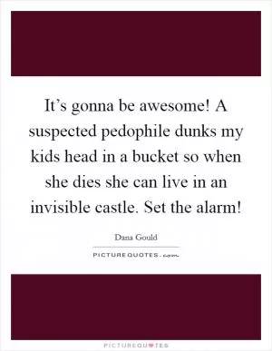 It’s gonna be awesome! A suspected pedophile dunks my kids head in a bucket so when she dies she can live in an invisible castle. Set the alarm! Picture Quote #1