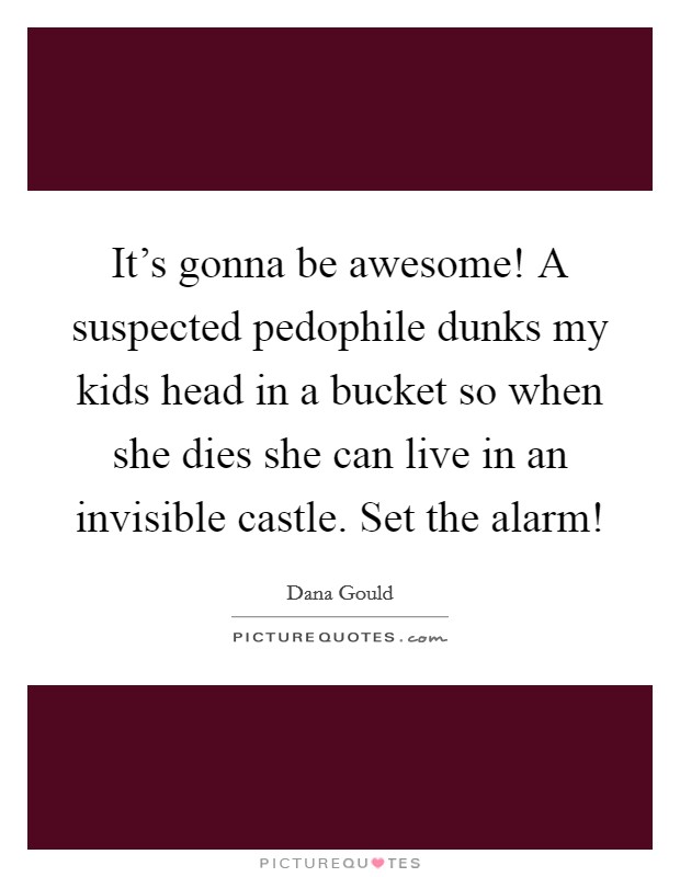 It's gonna be awesome! A suspected pedophile dunks my kids head in a bucket so when she dies she can live in an invisible castle. Set the alarm! Picture Quote #1