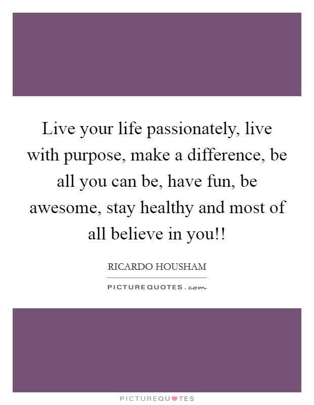 Live your life passionately, live with purpose, make a difference, be all you can be, have fun, be awesome, stay healthy and most of all believe in you!! Picture Quote #1