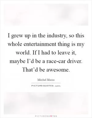 I grew up in the industry, so this whole entertainment thing is my world. If I had to leave it, maybe I’d be a race-car driver. That’d be awesome Picture Quote #1
