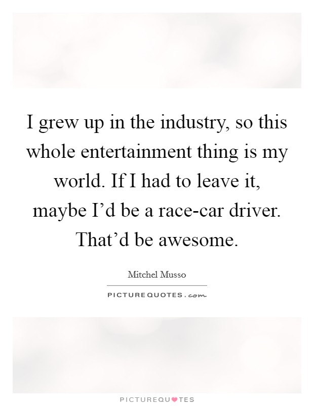 I grew up in the industry, so this whole entertainment thing is my world. If I had to leave it, maybe I'd be a race-car driver. That'd be awesome. Picture Quote #1