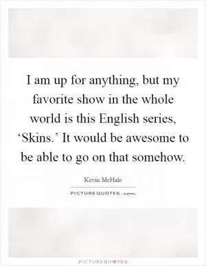 I am up for anything, but my favorite show in the whole world is this English series, ‘Skins.’ It would be awesome to be able to go on that somehow Picture Quote #1