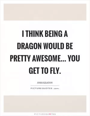 I think being a dragon would be pretty awesome... you get to fly Picture Quote #1
