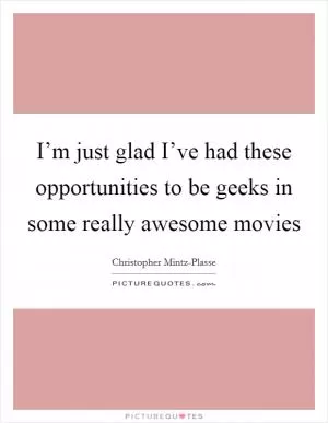 I’m just glad I’ve had these opportunities to be geeks in some really awesome movies Picture Quote #1