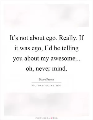 It’s not about ego. Really. If it was ego, I’d be telling you about my awesome... oh, never mind Picture Quote #1