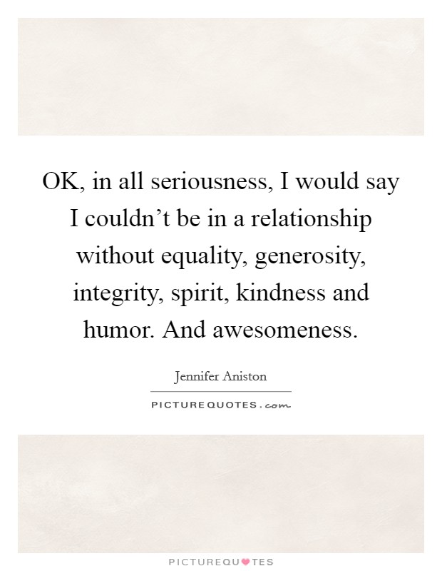 OK, in all seriousness, I would say I couldn't be in a relationship without equality, generosity, integrity, spirit, kindness and humor. And awesomeness. Picture Quote #1