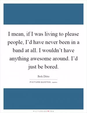 I mean, if I was living to please people, I’d have never been in a band at all. I wouldn’t have anything awesome around. I’d just be bored Picture Quote #1