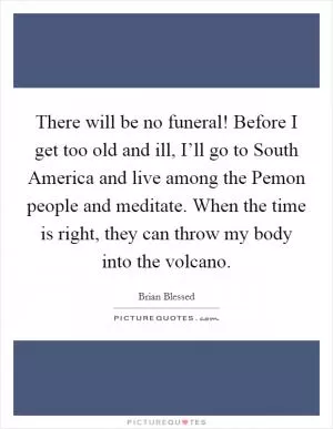 There will be no funeral! Before I get too old and ill, I’ll go to South America and live among the Pemon people and meditate. When the time is right, they can throw my body into the volcano Picture Quote #1