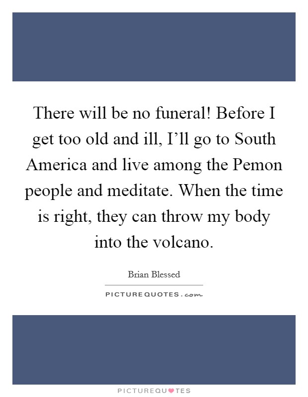 There will be no funeral! Before I get too old and ill, I'll go to South America and live among the Pemon people and meditate. When the time is right, they can throw my body into the volcano. Picture Quote #1