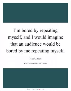 I’m bored by repeating myself, and I would imagine that an audience would be bored by me repeating myself Picture Quote #1