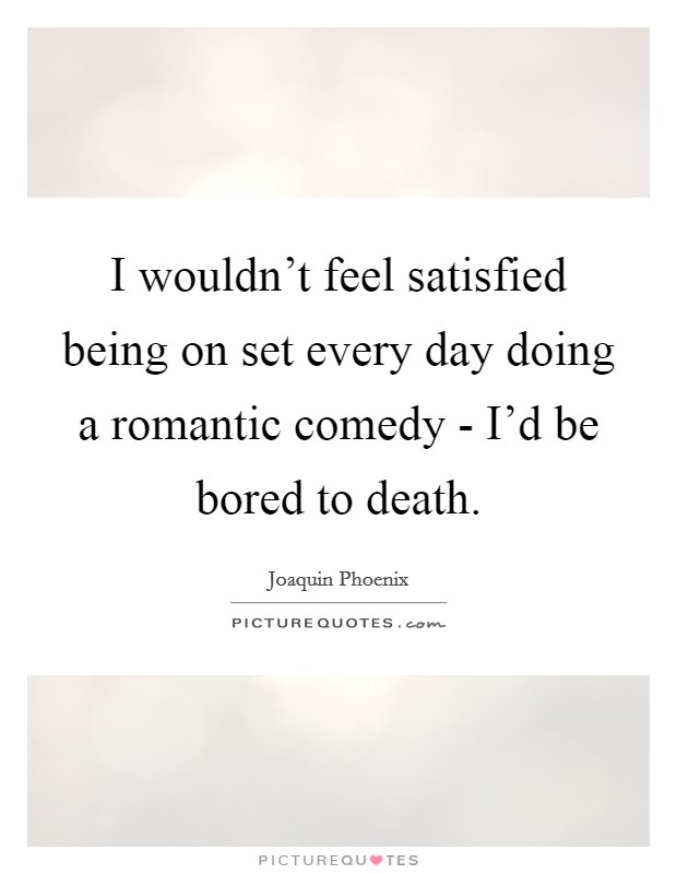 I wouldn't feel satisfied being on set every day doing a romantic comedy - I'd be bored to death. Picture Quote #1
