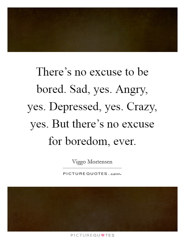 There's no excuse to be bored. Sad, yes. Angry, yes. Depressed, yes. Crazy, yes. But there's no excuse for boredom, ever. Picture Quote #1