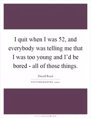 I quit when I was 52, and everybody was telling me that I was too young and I’d be bored - all of those things Picture Quote #1