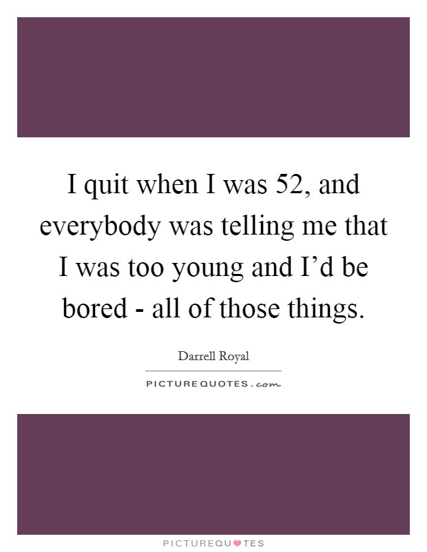 I quit when I was 52, and everybody was telling me that I was too young and I'd be bored - all of those things. Picture Quote #1