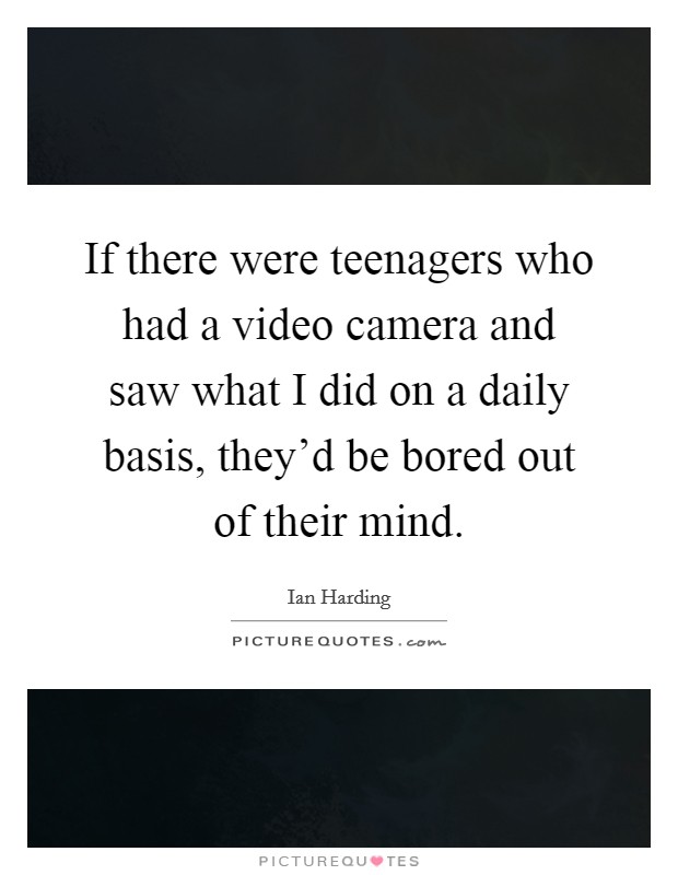 If there were teenagers who had a video camera and saw what I did on a daily basis, they'd be bored out of their mind. Picture Quote #1