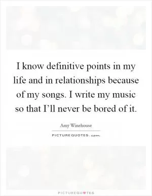 I know definitive points in my life and in relationships because of my songs. I write my music so that I’ll never be bored of it Picture Quote #1