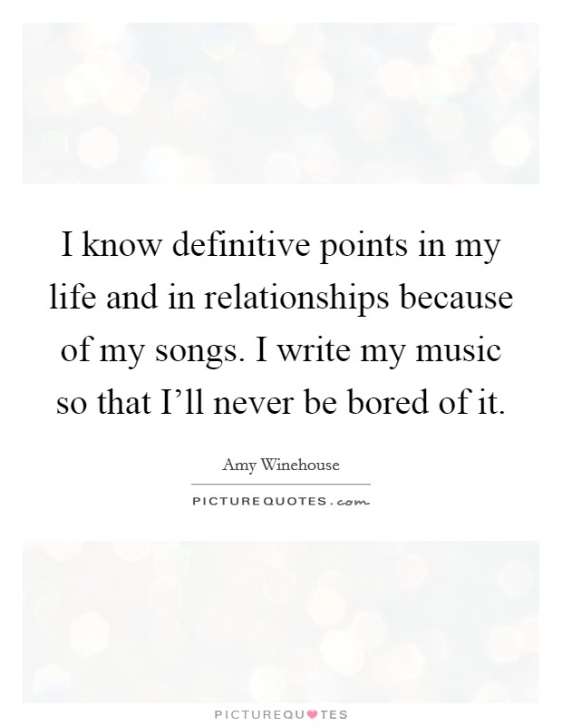 I know definitive points in my life and in relationships because of my songs. I write my music so that I'll never be bored of it. Picture Quote #1
