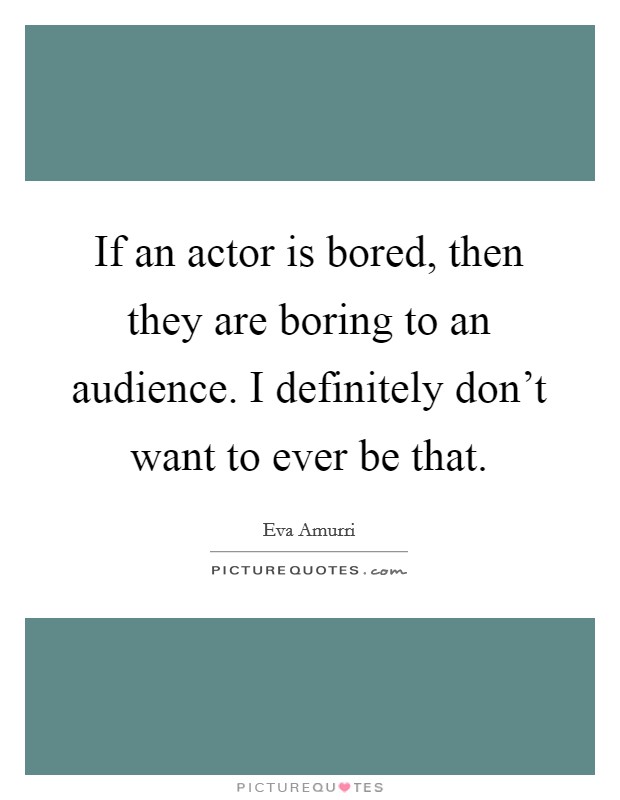 If an actor is bored, then they are boring to an audience. I definitely don't want to ever be that. Picture Quote #1