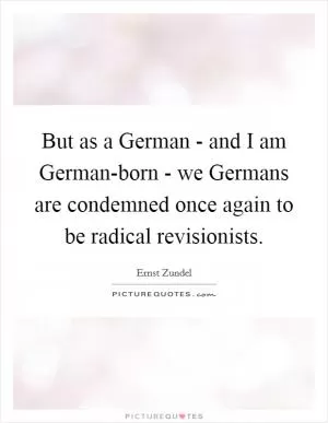 But as a German - and I am German-born - we Germans are condemned once again to be radical revisionists Picture Quote #1