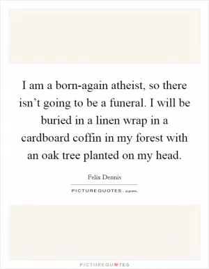 I am a born-again atheist, so there isn’t going to be a funeral. I will be buried in a linen wrap in a cardboard coffin in my forest with an oak tree planted on my head Picture Quote #1