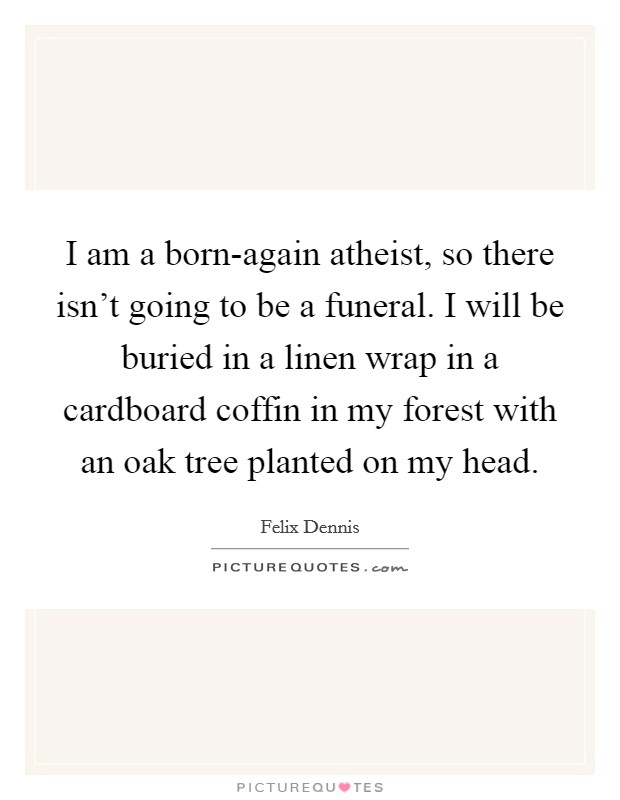 I am a born-again atheist, so there isn't going to be a funeral. I will be buried in a linen wrap in a cardboard coffin in my forest with an oak tree planted on my head. Picture Quote #1