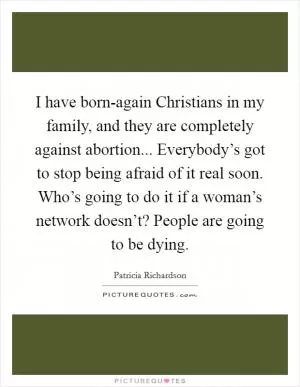 I have born-again Christians in my family, and they are completely against abortion... Everybody’s got to stop being afraid of it real soon. Who’s going to do it if a woman’s network doesn’t? People are going to be dying Picture Quote #1
