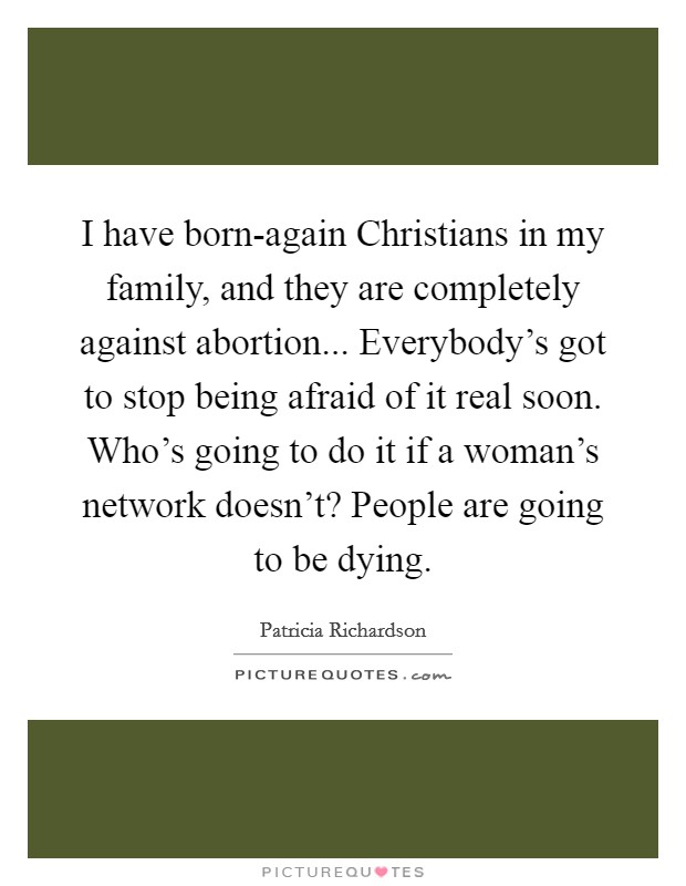 I have born-again Christians in my family, and they are completely against abortion... Everybody's got to stop being afraid of it real soon. Who's going to do it if a woman's network doesn't? People are going to be dying. Picture Quote #1