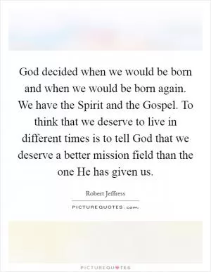 God decided when we would be born and when we would be born again. We have the Spirit and the Gospel. To think that we deserve to live in different times is to tell God that we deserve a better mission field than the one He has given us Picture Quote #1