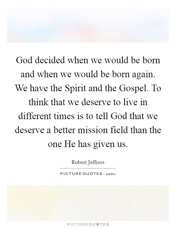 God decided when we would be born and when we would be born again. We have the Spirit and the Gospel. To think that we deserve to live in different times is to tell God that we deserve a better mission field than the one He has given us. Picture Quote #1