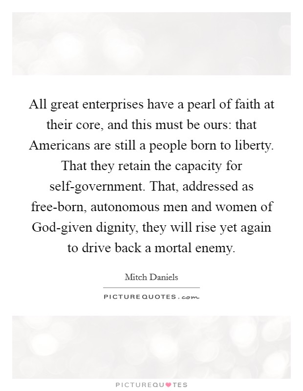 All great enterprises have a pearl of faith at their core, and this must be ours: that Americans are still a people born to liberty. That they retain the capacity for self-government. That, addressed as free-born, autonomous men and women of God-given dignity, they will rise yet again to drive back a mortal enemy Picture Quote #1