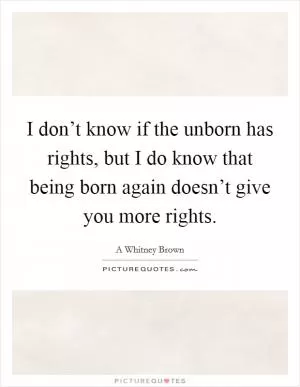 I don’t know if the unborn has rights, but I do know that being born again doesn’t give you more rights Picture Quote #1