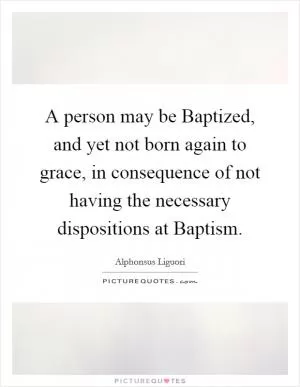 A person may be Baptized, and yet not born again to grace, in consequence of not having the necessary dispositions at Baptism Picture Quote #1