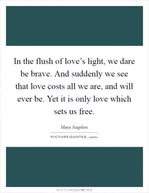 In the flush of love’s light, we dare be brave. And suddenly we see that love costs all we are, and will ever be. Yet it is only love which sets us free Picture Quote #1