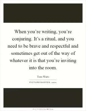 When you’re writing, you’re conjuring. It’s a ritual, and you need to be brave and respectful and sometimes get out of the way of whatever it is that you’re inviting into the room Picture Quote #1
