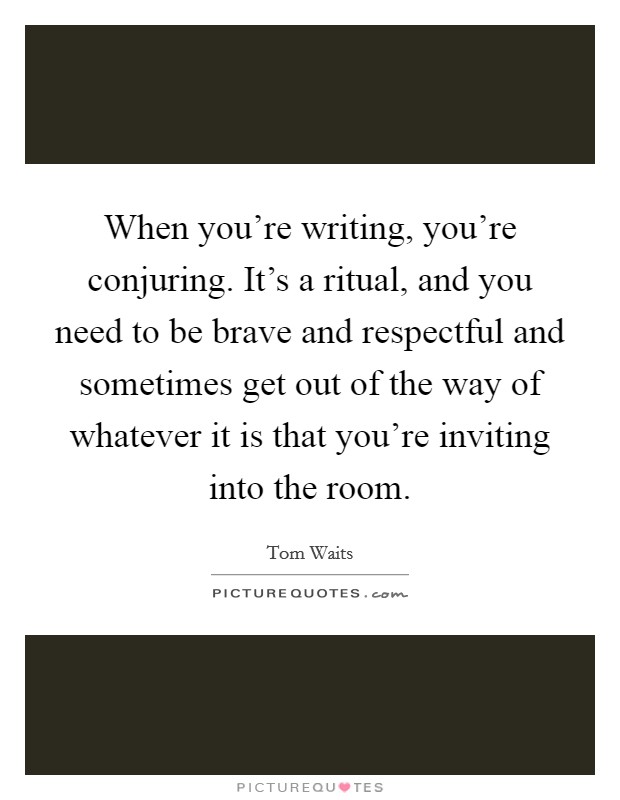 When you're writing, you're conjuring. It's a ritual, and you need to be brave and respectful and sometimes get out of the way of whatever it is that you're inviting into the room. Picture Quote #1