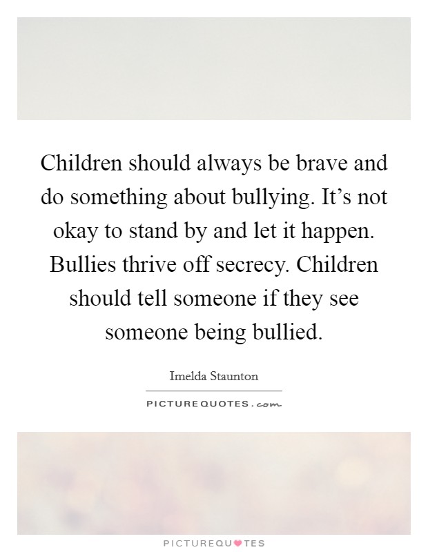 Children should always be brave and do something about bullying. It's not okay to stand by and let it happen. Bullies thrive off secrecy. Children should tell someone if they see someone being bullied. Picture Quote #1
